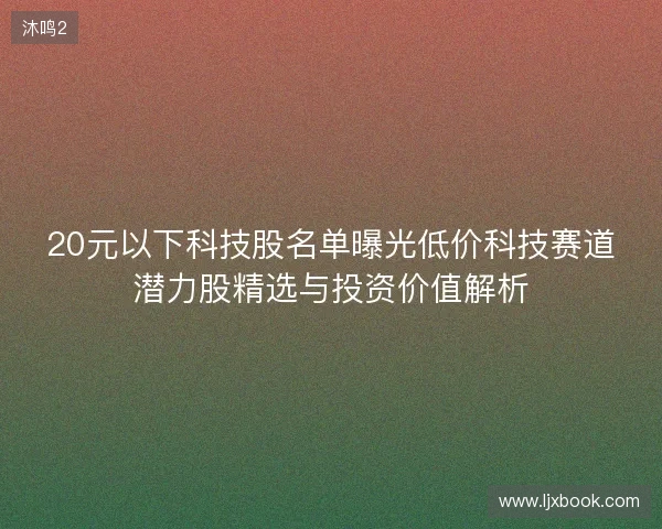 20元以下科技股名单曝光低价科技赛道潜力股精选与投资价值解析